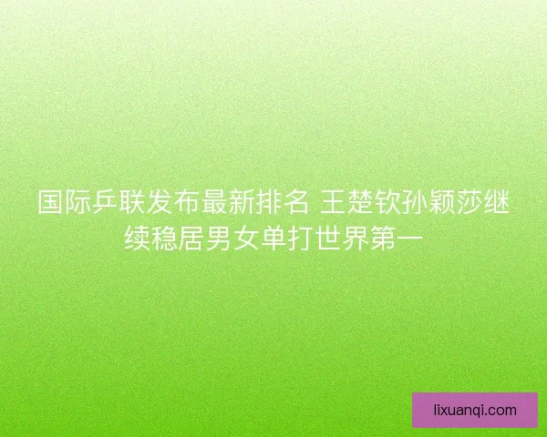 国际乒联发布最新排名 王楚钦孙颖莎继续稳居男女单打世界第一