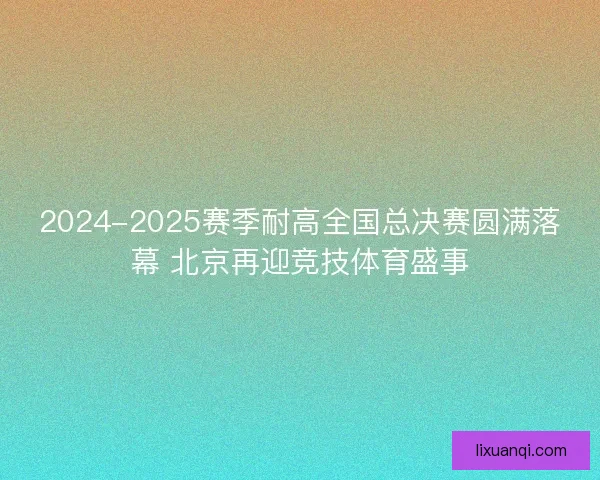 2024-2025赛季耐高全国总决赛圆满落幕 北京再迎竞技体育盛事